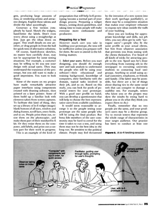 gets, producing large amo”“ts of            preparation that will help lo-ii proto-    by the intrusion of a new system into
data, or rendering artistic and attrac-     typing become a normal part of your        their work (perhaps justifiably!), or
tive designs. Exploit these talenu and      design process. Preparing a widget         there may be a competitive situation
divide the labor accordingly.               library, writing down guidelines, and      that makes your employer reluctant
   Construct     a first version com-       taking time to train people will make      to expose “ew ideas outside the walls
pletely by hand. Sketch the widgets,        everyone     more   enthusiastic   and     of your building.
hand-letter    the labels. Don’t eve”       productive.                                    Since you are looking for appro-
worry about “sing a straightedge at                                                    priate knowledge and skills, not job
first. Just get the ideas down on           Preparing for a Test                       titles, you can often get by with “sur-
paper. Test small details on one an-        However much care you take in              rogate users”-people       who fit the
other, or drag people in from the hall      building your prototype, the tests will    same profile as your actual clients,
for quick tests of alternative solutions.   be ineffective unless you prepare well     but free from whatever association
   Of course, hand-draw” sketches,          for them. Be sure to attend to the fol-    that prevents you from testing with
no matter bow carefully done, may           lowing matters.                            the clients themselves. I’ve heard of
not be appropriate for some testing                                                    all kinds of tricks for attracting peo-
situations. For example, a customer          1. Select your trsers. Before you start   ple to the test. Spool says he’s done
may be willing to let you test your         designing, you should do enough            everything from running ads in the
design with actual users. They may          user and task analysis to understand       newspaper to recruiting university
understand the transience of the pro-       the people who will he using your          students to contacting       local user
totype, but you still want to make a        software--their      educational    and    groups. Anything to avoid using ac-
good impression. You want to look           training background,      knowledge of     tual customers, employees, or friends
sharp.                                      computers, their familiarity with the      and family. (The latter may be acces-
   Some of the teams on my project          domain, typical tasks involved in          sible, but there are a lot of things
have made remarkably           attractive   their job, and so on. Based on this        about sharing ties in the same social
paper interfaces using components           study, you can look for pools of po-       web that can conspire to damage a
created with drawing software, then         tential testers for your prototype.        usability test. For example, testers
printed on a laser printer. Some of         With a good user profile on band,          who know you or the project may
them build up a familiar look with          you can develop a questionnaire that       skew the results by trying hard to
elements taken from screen captures.        will help to choose the best represen-     please you or do what they think you
To facilitate this kind of thing, they      tative users from available candidates.    expect them to do.)
set up a library of lo-ti widget images:        If would seem reasonable to ar-            Finally, remember     that no two
blank buttons of all sizes, window and      range it so the people testing your        people are the same, and your prod-
dialog frames, scroll bars, entry tields,   prototype are the same people who          uct’s users may be a diverse group.
and so on. People print these out, re-      will be using the final product. But       Try to recruit testers that represent
size them on the photocopier, and           bona fide members of the user com-         the whole range of characteristics in
make them part of their standard lo-t7      munity may be hard to corral for the       your target audience. Our practice
kit. Or they resize them on the com-        time it takes to run a test, and using     has been to conduct at least one
puter, add labels, and print o”t a cm-      them may not be the best idea in the
tom part for their work in progress.        long run. Be sensitive to the political
   This is a” example of the kind of        climate. People may feel threatened        elgure2.   A lo-fl testing   session
 