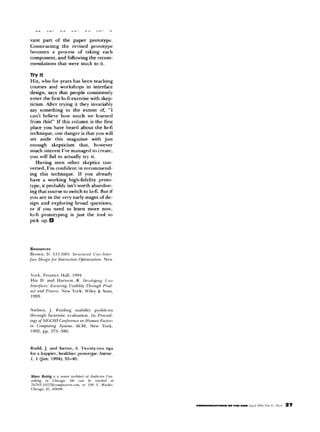 ,...
     L      _.   ,..       .   .   .   .    .     LL    _.b.              >




van, part of the paper prototype.
Constructing    the revised prototype
becomes     a procrss   of taking each
component,    and following the recom-
mendations    that were stuck to it.



Hix, who for years has been teaching
courses and workshops            in interface
design, says that people consistently
enter the tint lo-f, exercise with skep-
ticism. After trying it they invariably
say something        to the extent of, “I
can’t believe how much we learned
from this!” If this column is the first
place you have heard about the lo4
technique, one danger is that you will
set aside this magazine            with just
enough      skepticism      that,   however
much interest I’ve managed to create,
you will fail to actually try it.
    Having seen other skeptics con-
verted, I’m confident in recommend-
ing this technique.        If you already
have a working high-fidelity           proto-
type, it probably isn’t worth abandon-
ing that course to switch to lo-L But if
you are in the very early stages of de-
sign and exploring        broad questions,
or if you need to learn more now,
lo-fi prototyping      is just the tool to
pick up. 0




Ku&l,     J. and knee.                     s.   Twn,y-two           ups
for a happier,            healthirr prototype.                 lnlerar.
I, I “a”.              ,994). 35-4”.
 