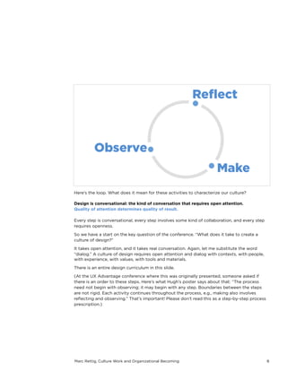 Marc Rettig, Culture Work and Organizational Becoming 8
Here’s the loop. What does it mean for these activities to characterize our culture?
Design is conversational: the kind of conversation that requires open attention.
Quality of attention determines quality of result.
Every step is conversational, every step involves some kind of collaboration, and every step
requires openness.
So we have a start on the key question of the conference. “What does it take to create a
culture of design?”
It takes open attention, and it takes real conversation. Again, let me substitute the word
“dialog.” A culture of design requires open attention and dialog with contexts, with people,
with experience, with values, with tools and materials.
There is an entire design curriculum in this slide.
(At the UX Advantage conference where this was originally presented, someone asked if
there is an order to these steps. Here’s what Hugh’s poster says about that: “The process
need not begin with observing; it may begin with any step. Boundaries between the steps
are not rigid. Each activity continues throughout the process, e.g., making also involves
reﬂecting and observing.” That’s important! Please don’t read this as a step-by-step process
prescription.)
 