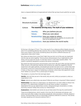 Marc Rettig, Culture Work and Organizational Becoming 9
Here is a layered deﬁnition of organizational culture that we have found useful for our work.
Deﬁnitions: what is culture?
At the top is the layer of “form.” This is the result of our collective eﬀorts: digital, physical,…
even if it is something abstract like a service, this is a way of showing that the things we do
have some impact in the world. Something about the world is diﬀerent because our
organization does what it does.
But where do these forms come from? Well, they are born out of the way we organized,
and the way we work together. The structures and processes of our organizations chug
along, and out pops the results. It’s like that maxim in John Gall’s Systems Bible: “The
system is perfectly designed to produce the results it produces.”
But where do those structures and processes come from? We don’t often ask that question.
When we are in the planning meeting, and someone has made the suggestion that we
experiment with agile methods, and people get excited and want to try it, where does that
excitement come from? Executives have conversations and decide to put design up at the
C-level, or they have it report to marketing or wherever, where does that agreement come
from? What’s it’s source? This is a blind spot of industry.
The answer is, it comes from the next layer down:
Identity: who we think we are in the world, why we exist, what our purpose is, what our
organization is for.
Values: what do we collectively care about? What do we think is important? What matters?
Relationships: how does our organization, our department, our team relate to others? Are
we open in our relationships, or guarded? Do we see others as peers, competitors,
dependents? Do we see relationships as alive, changing through conversation, or static,
bound by contract? What ﬂows across our relationships?
Explanations: what beliefs and stories do we all share about the way the world works?
These are all abstractions, which reside in the inner life of individuals and groups, and
which are most often visible in the stories people tell, what we praise or ridicule, reward or
punish. (Someone later at the UX Advantage conference referred to culture as “the stories
we keep repeating until everyone believes them.”)
 