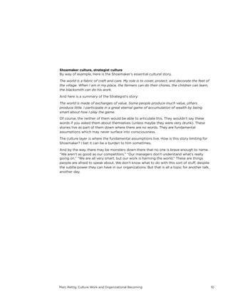 Marc Rettig, Culture Work and Organizational Becoming 10
Shoemaker culture, strategist culture
By way of example, Here is the Shoemaker’s essential cultural story.
The world is a fabric of craft and care. My role is to cover, protect, and decorate the feet of
the village. When I am in my place, the farmers can do their chores, the children can learn,
the blacksmith can do his work.
And here is a summary of the Strategist’s story:
The world is made of exchanges of value. Some people produce much value, others
produce little. I participate in a great eternal game of accumulation of wealth by being
smart about how I play the game.
Of course, the neither of them would be able to articulate this. They wouldn’t say these
words if you asked them about themselves (unless maybe they were very drunk). These
stories live as part of them down where there are no words. They are fundamental
assumptions which may never surface into consciousness.
The culture layer is where the fundamental assumptions live. How is this story limiting for
Shoemaker? I bet it can be a burden to him sometimes.
And by the way, there may be monsters down there that no one is brave enough to name.
“We aren’t as good as our competitors.” “Our managers don’t understand what’s really
going on.” “We are all very smart, but our work is harming the world.” These are things
people are afraid to speak about. We don’t know what to do with this sort of stuﬀ, despite
the subtle power they can have in our organizations. But that is all a topic for another talk,
another day.
 