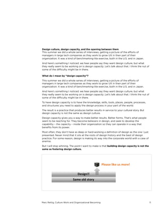 Marc Rettig, Culture Work and Organizational Becoming 11
Design culture, design capacity, and the opening between them
This summer we did a whole series of interviews, getting a picture of the eﬀorts of
managers in large tech companies as they work to grow UX in their part of their
organization. It was a kind of benchmarking-lite exercise, both in the U.S. and in Japan.
And here’s something I noticed: we hear people say they want design culture, but what
they really seem to be working on is design capacity. Let’s talk about that. I think the nut of
some of the diﬃculty might be in there.
What do I mean by “design capacity”?
This summer we did a whole series of interviews, getting a picture of the eﬀorts of
managers in large tech companies as they work to grow UX in their part of their
organization. It was a kind of benchmarking-lite exercise, both in the U.S. and in Japan.
And here’s something I noticed: we hear people say they want design culture, but what
they really seem to be working on is design capacity. Let’s talk about that. I think the nut of
some of the diﬃculty might be in there.
To have design capacity is to have the knowledge, skills, tools, places, people, processes,
and structures you need to apply the design process in your part of the world.
The result is a practice that produces better results in service to your cultural story. But
design capacity is not the same as design culture.
Design capacity gives you a way to make better results. Better forms. That’s what people
seem to be reaching for. They become believers in design, and seek to develop the
capability – the capacity – inside their organization so they can operate in a way that
beneﬁts from its power.
Most often, they don’t have as deep or hard-working a deﬁnition of design as the one I
just presented. Never mind that it sits at the roots of design history and the best of design
practice. For some reason, design is making its way into the corporate world with a case
of anemia.
But I will stop whining. The point I want to make is that building design capacity is not the
same as fostering design culture.
 