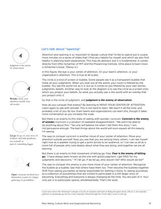 Marc Rettig, Culture Work and Organizational Becoming 15
Attention and opening is so important to design culture that I’d like to spend just a couple
more minutes on a series of slides that I ﬁnd very helpful for myself, and which we also ﬁnd
helpful in planning team experiences. This may be abstract, but it is fundamental. It comes
directly from Otto Scharmer of MIT and the Presencing Institute. (One place to learn more
is Scharmer’s book, Theory U.)
In this ﬁgure, the eye is your center of attention. Or your team’s attention, or your
organization’s attention. This is true at all scales.
The circle is a kind of screen or bubble. Some people see it as a transparent bubble that
holds all your judgments. When you look out at the world, your vision is ﬁltered by the
bubble. You see the world not as it is, but as it comes to you ﬁltered by your own stories,
judgments, beliefs. Another way to look at the diagram is to see the circle as a screen onto
which you project your beliefs. So what you actually see is the world with an overlay that
you project onto it.
So that is the circle of judgment, and judgment is the enemy of observation.
How do you conquer that enemy? By learning to MOVE YOUR CENTER OF ATTENTION.
Learn again to see with wonder. This is not hard to learn. We teach it all the time, and
probably a lot of you do too. Even teams and organizations can learn this, though it takes
more conversation as you increase the scale.
But there is an enemy to this state of seeing with wonder: cynicism. Cynicism is the enemy
of wonder. Cynicism is a product of repeated disappointment. “We won’t be able to
do anything about this.” “No one will believe me when I tell them this story.” I am
not persuasive enough. The bad things about the world will soon squash all this beauty
I’m seeing.
The way to conquer cynicism is another move of your center of attention. Move your
attention outside yourself. Now you see that you are among many others. I can see myself
right now as a speaker trying to get a point across to an audience, or I can see us all as a
room full of people who care deeply about what they are doing, and together we are all
learning.
But there is an enemy to that movement of letting go. Fear. Fear is the enemy of letting
go. “I have always been known as the one with good judgment. I get PAID for my
judgments and decisions.” “If I let go, if we let go, who would I be? Who would we be?”
The way to conquer this enemy is one more move of your center of attention. Recognize
the bubble as a bubble. See that others have them too. Then dissolve the bubbles together.
Shift from seeing yourselves as being responsible for Getting it Done, to seeing yourselves
as a collection of possibilities that are invited to participate in a still larger story of
becoming. Everything and everyone is always changing all the time. You are part of it. Your
only job is to participate openly, wholeheartedly. That’s the work.
Let’s talk about “opening”
Judgment is the enemy
of observation.
Wonder: move your
attention outside your
old stories
Let go: let go of your story of
isolation and inde-pendence;
see yourself as
part of something bigger
Open: everyone involved sees
themselves as part of a larger
gathering of possibilities
Learn more about Otto Scharmer’s concepts of levels of attention and levels of dialog through is book, Theory U, the materials
gathered at presencing.org, and the course materials offered through the U.Lab online course at edx.org.
 