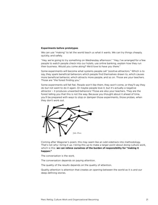 Marc Rettig, Culture Work and Organizational Becoming 21
Experiments before prototypes
We can use “making” to let the world teach us what it wants. We can try things cheaply,
quickly, and safely.
“Hey, we’re going to try something on Wednesday afternoon.” “Hey, I’ve arranged for a few
people to watch people check into our hotels, use online banking, explain how they run
their business. Would you come along? We’d love to have you there.”
Some experiments will become what systems people call “positive attractors.” Which is to
say, they spark beneﬁcial behaviors which people ﬁnd themselves drawn to, which causes
more beneﬁcial behavior, which attracts more people, and so on. Those are your teachers.
Those are “the forest ﬁnding you.”
Some experiments will fall ﬂat. People won’t like them, they won’t come, or they’ll say they
do but not want to do it again. Or maybe people love it, but it’s actually a negative
attractor – it produces unwanted behaviors! Those are also your teachers. They are the
forest telling you that this is not the way. Because you thought about it ahead of time,
you’ll be prepared with ways to stop or dampen those experiments, those probes, when
they don't work out.
Coming after Wagoner’s poem, this may seem like an odd sidetrack into methodology.
That’s not why I bring it up. I bring this up to make a larger point about doing culture work,
which is this: we can relieve ourselves of the burden of responsibility for “making it
happen.”
The conversation is the work.
The conversation depends on paying attention.
The quality of the results depends on the quality of attention.
Quality attention is attention that creates an opening between the world as it is and our
deep deﬁning stories.
Julie Zhuo
 