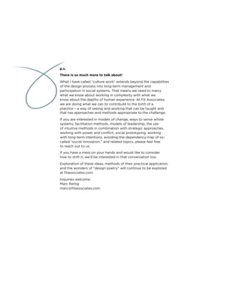 p.s.
There is so much more to talk about!
What I have called “culture work” extends beyond the capabilities
of the design process into long-term management and
participation in social systems. That means we need to marry
what we know about working in complexity with what we
know about the depths of human experience. At Fit Associates,
we are doing what we can to contribute to the birth of a
practice – a way of seeing and working that can be taught and
that has approaches and methods appropriate to the challenge.
If you are interested in models of change, ways to sense whole
systems, facilitation methods, models of leadership, the use
of intuitive methods in combination with strategic approaches,
working with power and conﬂict, social prototyping, working
with long-term intentions, avoiding the dependency-trap of so-
called “social innovation,” and related topics, please feel free
to reach out to us.
If you have a mess on your hands and would like to consider
how to shift it, we’d be interested in that conversation too.
Exploration of these ideas, methods of their practical application,
and the wonders of “design poetry” will continue to be explored
at ﬁtassociates.com.
Inquiries welcome:
Marc Rettig
marc@ﬁtassociates.com
 