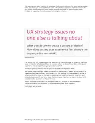 Marc Rettig, Culture Work and Organizational Becoming 1
I’ve written this talk in response to the questions of the conference, as shown on the front
page of the site. “What does it take to create a culture of design? How does putting user
experience ﬁrst change the way organizations work?”
These are great questions, and I’m glad we’re ﬁnally talking about them.
You should know that I am speaking to you from the bottom of a well, or the corner of a
meadow. I have stepped back from projects for this summer, to make space for a time of
reﬂection. And for most of this talk I’m stepping way back from speciﬁc situations and
projects, to share with you some ideas that seem very important as places to stand while
we address the questions of the conference.
It’s my job to be as clear as I can about the ideas. It’s your job to put the ideas in
conversation with your situation. I’d be interested to hear what happens.
Let’s begin with a fable….
uxadvantage.com
This was a keynote talk at the 2015 UX Advantage Conference in Baltimore.
The words are my speaker’s notes, and the images are pulled from the
slides. I thought it would be more helpful to combine the two into this
format rather than simply sharing the slides. My thanks to Jared Spool and
Karen McGrane for organizing the conference and extending the invitation.
 
