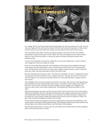 Marc Rettig, Culture Work and Organizational Becoming 2
In a village not far from here, there lived a shoemaker. He was very good at his craft, and he
was very happy. In the evenings he would stroll the town and talk to people, or they would
visit the shop. And so he knew their needs, and the dreams they had for their shoes.
The shoemaker knew when school was about to begin, and he knew that the children
would have outgrown last year’s shoes. When Fall came, he began work on warm winter
boots of many sizes and styles. In spring he spoke to brides and grooms about their
wedding shoes.
In short, the shoemaker was part of village life, in tune with village life, in a kind of dance
with village life. And so he made his living.
Now, the shoe shop was owned by The Strategist. Until recently, the strategist had been
most happy with the shoemaker’s work, and counted himself lucky to be in partnership
with the shoemaker. All he had to do was order supplies, keep accounts, see to it that the
shop was clean, the bills were paid, and the roof didn’t leak.
But the strategist was having an idea. “The world is changing!” he said. “A department store
has opened, and they sell shoes much cheaper than ours. Yes they are all much the same,
and the leather is not as good, and they refuse to ﬁx the stitching when it splays. But we
must react!”
The strategist went to the shoemaker, and told him his idea. “We will hire more apprentices,
and put them to work making shoes all the same. I will order thinner leather, and order in
bulk. This will cut costs. And we will sell our shoes in other villages, our neighbors all
around. Lower costs, more shoes, great proﬁt. The department store has shown us the
way!”
Well, the shoemaker was silent. At ﬁrst he was numb. Then he was sad. Then he was angry.
Would the strategist have him abandon the people of the village, and leave them to get on
with department store shoes that wear out so quickly? The shoes would be cheaper, yes,
but they won’t last as long. People will spend more of their precious money on shoes, not
less. How could the strategist consider such a thing?
And so they shouted and argued, and went to bed without resolving their diﬀerence, and
continued the next day and through the week, alternating between loud strong words, loud
strong silence, and loud strong frowns over the tops of their glasses.
We will leave them there. I’m sorry. We will come back to the shoemaker and the strategist
later to see what becomes of them.
 
