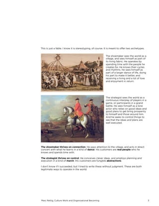 Marc Rettig, Culture Work and Organizational Becoming 3
This is just a fable. I know it is stereotyping, of course. It is meant to oﬀer two archetypes. 
 
The shoemaker sees the world as a
village, and sees himself as part of
its living fabric. He operates by
spending time with the people he
creates for. He knows their cycles
and rhythms. He sees himself as
part of a larger dance of life, doing
his part to make it better, and
receiving a living and a lot of love
and enjoyment in return.
The strategist sees the world as a
continuous interplay of players in a
game, or participants in a grand
battle. He sees himself as a lone
actor who relies on good ideas and
good plans to get bring prosperity
to himself and those around him.
And he seeks to control things to
see that the ideas and plans are
well executed.
The shoemaker thrives on connection. He pays attention to the village, and acts in direct
concert with what he learns in a kind of dance. His customers are real people who he
knows and spends time with.
The strategist thrives on control. He conceives clever ideas, and employs planning and
execution in a kind of march. His customers are fungible abstractions.
I don’t know if I succeeded, but I tried to write these without judgment. These are both
legitimate ways to operate in the world.
 