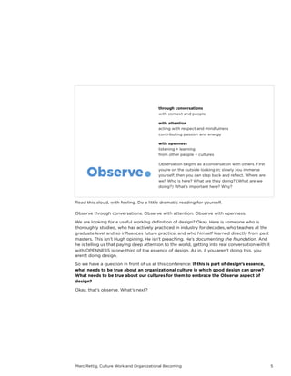 Marc Rettig, Culture Work and Organizational Becoming 5
Read this aloud, with feeling. Do a little dramatic reading for yourself.
Observe through conversations. Observe with attention. Observe with openness.
We are looking for a useful working deﬁnition of design? Okay. Here is someone who is
thoroughly studied, who has actively practiced in industry for decades, who teaches at the
graduate level and so inﬂuences future practice, and who himself learned directly from past
masters. This isn’t Hugh opining. He isn’t preaching. He’s documenting the foundation. And
he is telling us that paying deep attention to the world, getting into real conversation with it
with OPENNESS is one-third of the essence of design. As in, if you aren’t doing this, you
aren’t doing design.
So we have a question in front of us at this conference: If this is part of design’s essence,
what needs to be true about an organizational culture in which good design can grow?
What needs to be true about our cultures for them to embrace the Observe aspect of
design?
Okay, that’s observe. What’s next?
 