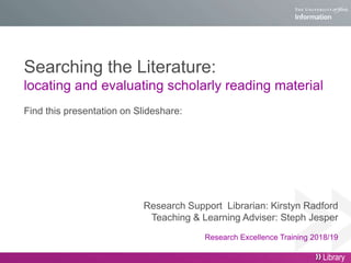 Searching the Literature:
locating and evaluating scholarly reading material
Find this presentation on Slideshare:
Research Support Librarian: Kirstyn Radford
Teaching & Learning Adviser: Steph Jesper
Research Excellence Training 2018/19
Library
 
