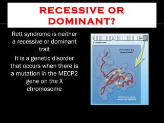 RECESSIVE OR
DOMINANT?
Rett syndrome is neither
a recessive or dominant
trait
It is a genetic disorder
that occurs when there is
a mutation in the MECP2
gene on the X
chromosome
 
