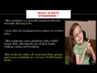 - Rett syndrome is a neurodevelopment disorder
normally affecting Girls.
- most often be misdiagnosed as autism or cerebral
palsy.
- Rett syndrome causes problems with a child's
motor skills, affecting the use of their hands,
walking, eating, and breathing.
-Rett syndrome strikes all racial and ethnic groups,
and occurs worldwide in 1 of every 10,000 female
births.
WHAT IS RETT
SYNDROME ?
 