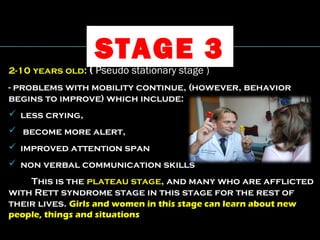STAGE 3
2-10 years old: ( Pseudo stationary stage )
- problems with mobility continue, (however, behavior
begins to improve) which include:
 less crying,
 become more alert,
 improved attention span
 non verbal communication skills
This is the plateau stage, and many who are afflicted
with Rett syndrome stage in this stage for the rest of
their lives. Girls and women in this stage can learn about new
people, things and situations
 
