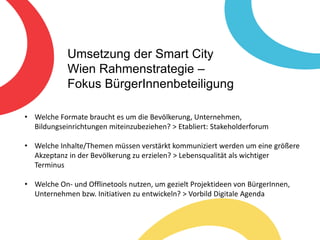 Umsetzung der Smart City
Wien Rahmenstrategie –
Fokus BürgerInnenbeteiligung
• Welche Formate braucht es um die Bevölkerung, Unternehmen,
Bildungseinrichtungen miteinzubeziehen? > Etabliert: Stakeholderforum
• Welche Inhalte/Themen müssen verstärkt kommuniziert werden um eine größere
Akzeptanz in der Bevölkerung zu erzielen? > Lebensqualität als wichtiger
Terminus
• Welche On- und Offlinetools nutzen, um gezielt Projektideen von BürgerInnen,
Unternehmen bzw. Initiativen zu entwickeln? > Vorbild Digitale Agenda
 