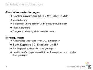 Der Anfang - Herausforderungen
Globale Herausforderungen
 Bevölkerungswachstum (2011: 7 Mrd., 2050: 10 Mrd.)
 Verstädterung
 Steigender Energiebedarf und Ressourcenverbrauch
 Industrialisierung
 Steigende Lebensqualität und Wohlstand
Konsequenzen
 Klimawandel, Reduktion von CO2-Emissionen
 Starke Koppelung CO2-Emissionen und BIP
 Abhängigkeit von fossilen Energieträgern
 drastische Verknappung natürlicher Ressourcen, v. a. fossiler
Energieträger
2
 