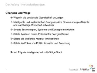 Der Anfang - Herausforderungen
Chancen und Wege
 Wege in die postfossile Gesellschaft aufzeigen
 Intelligente und systemische Lösungsansätze für eine energieeffiziente
und nachhaltige Wirtschaft entwickeln
 Smarte Technologien, Systeme und Konzepte entwickeln
 Städte besitzen hohes Potential für Energieeffizienz
 Städte als treibende Kraft für Innovationen
 Städte im Fokus von Politik, Industrie und Forschung
Smart City als intelligente, zukunftsfähige Stadt
3
 