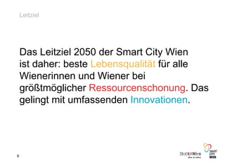 6
Leitziel
Das Leitziel 2050 der Smart City Wien
ist daher: beste Lebensqualität für alle
Wienerinnen und Wiener bei
größtmöglicher Ressourcenschonung. Das
gelingt mit umfassenden Innovationen.
 