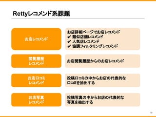 Rettyレコメンド系課題
お店詳細ページでお店レコメンド
✔ 類似店舗レコメンド
✔ 人気店レコメンド
✔ 協調フィルタリングレコメンド
お店レコメンド
お店写真
レコメンド
お店口コミ
レコメンド
投稿写真の中からお店の代表的な
写真を抽出する
投稿口コミの中からお店の代表的な
口コミを抽出する
16
閲覧履歴
レコメンド
お店閲覧履歴からのお店レコメンド
 
