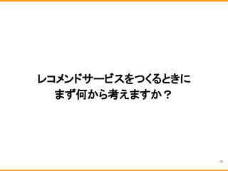 レコメンドサービスをつくるときに
まず何から考えますか？
18
 