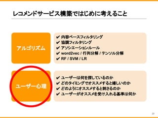 レコメンドサービス構築ではじめに考えること
アルゴリズム
✔ 内容ベースフィルタリング
✔ 協調フィルタリング
✔ アソシエーションルール
✔ word2vec / 行列分解 / テンソル分解
✔ RF / SVM / LR
ユーザー心理
✔ ユーザーは何を探しているのか
✔ どのタイミングでオススメすると嬉しいのか
✔ どのようにオススメすると刺さるのか
✔ ユーザーがオススメを受け入れる基準は何か
20
 