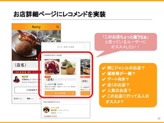 お店詳細ページにレコメンドを実装
「このお店ちょっと違うなぁ」
と思っているユーザーに
オススメしたい！
✔ 同じジャンルのお店？
✔ 価格帯が一緒？
✔ デート向き？
✔ 近くのお店？
✔ 人気のお店？
✔ このお店に行ってる人の
　 オススメ？
（店名）
（店名） (店名)
22
 