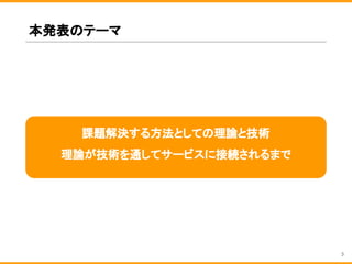 本発表のテーマ
3
課題解決する方法としての理論と技術
理論が技術を通してサービスに接続されるまで
 