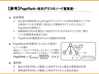 【参考】PageRank-有向グラフのノード重要度-
■ 技術概要
✓ Googleの創始者LarryとPageが「ウェブページは他の重要なページか
ら指されていれば重要」であるという事象をモデリングしようとして
PageRankを発明した
✓ 遷移確率行列の性質をもつ有向グラフに対するモデリングの一種で
ノードの重要度を算出できる
✓ PageRankの重要度はマルコフ連鎖の定常値
■ PageRankの方程式（エッセンス部分）
■ 適用例
✓ 論文引用を利用して構築した有向グラフから論文の重要度を計算
✓ 選好順序を利用して構築した有向グラフから人気店を抽出
 