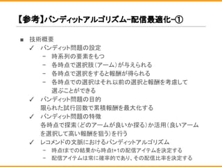 【参考】バンディットアルゴリズム-配信最適化-①
■ 技術概要
✓ バンディット問題の設定
− 時系列の要素をもつ
− 各時点で選択肢（アーム）が与えられる
− 各時点で選択をすると報酬が得られる
− 各時点での選択はそれ以前の選択と報酬を考慮して
選ぶことができる
✓ バンディット問題の目的
限られた試行回数で累積報酬を最大化する
✓ バンディット問題の特徴
各時点で探索（どのアームが良いか探る）か活用（良いアーム
を選択して高い報酬を狙う）を行う
✓ レコメンドの文脈におけるバンディットアルゴリズム
− 時点tまでの結果から時点t+1の配信アイテムを決定する
− 配信アイテムは常に確率的であり、その配信比率を決定する
 