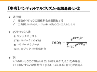 【参考】バンディットアルゴリズム-配信最適化-②
■ 適用例
✓ 複数のロジックの配信割合を最適化する
✓ 出力例：（ロジックA, ロジックB, ロジックC）=（0.7, 0.2, 0.1）
■ ソフトマックス法
■ 例
４つのロジックのCTRが (0.03, 0.023, 0.017, 0.015)の場合、
τ = 0.01とすると配信割合 = (0.51, 0.25, 0.14, 0.10)が求まる
 
