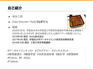 自己紹介
■ 岩永二郎
■ Data Scientist / Rettyうなぎ担当
■ 経歴
2008年3月卒　早稲田大学大学院理工学研究科数理科学専攻修士課程修了
2008年4月-2016年8月　株式社数理システム(現NTTデータ数理システム)
2016年9月-現在　Retty株式会社
2017年4月-現在　早稲田大学データサイエンス研究所招聘研究員
2018年10月-現在　上智大学非常勤講師
#データサイエンティスト　#プログラマー　#コンサルタント　
#数理最適化　#機械学習　#自然言語処理　#統計学　#画像解析
#Python　#R　#SQL
#Tableau
5
 