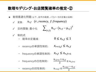 数理モデリング-お店閲覧確率の推定-②
■ 数理最適化問題（以下、添字の範囲、パラメータの定義は省略）
✓ 変数：
✓ 目的関数：最小化
✓ 制約式
− 確率の定義域：
− recencyの単調性制約：
− frequecnyの単調性制約：
− frequencyの凸性制約：
− recencyの凹性制約：
 