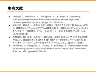 参考文献
■ Iwanaga，J.，Nishimura， N.， Sukegawa， N.， &Takano. Y ：“Estimating
product-choice probabilities from recency and frequency of page views”
，Knowledge-Based Systems，99，pp.157-167（2016）
■ 岩永二郎， 鍋谷昴一， 梶原悠，&五十嵐健太 ：“関心度と忘却度に基づくレコメンド手
法: 単調性制約付きレコメンドモデルの構築(特集 データ解析コンペティション: インフォ
ミディアリ・データの分析)”，オペレーションズ・リサーチ: 経営の科学，Vol.59，No.2，
pp.72-80（2014）
■ 西村直樹， 鮭川矩義， 高野祐一， 岩永二郎， ＆水野眞治：“EC サイトの商品特性を
考慮した 2 次元確率表による購買予測(< 特集> データ解析コンペティション: 20 周
年)”，オペレーションズ・リサーチ: 経営の科学，Vol.60，No.2， pp.69-74（2015）
■ Nishimura，N.，Sukegawa，N.，Takano，Y.，&Iwanaga，J.：“A latent-class model
for estimating product-choice probabilities from clickstream data”，Information
Sciences，429， pp.406-420（2018）
 