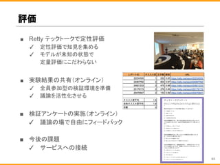 ■ Retty テックトークで定性評価
✓ 定性評価で知見を集める
✓ モデルが未知の状態で
定量評価にこだわらない
■ 実験結果の共有（オンライン）
✓ 全員参加型の検証環境を準備
✓ 議論を活性化させる
■ 検証アンケートの実施（オンライン）
✓ 議論の場で自由にフィードバック
■ 今後の課題
✓ サービスへの接続
評価
63
 