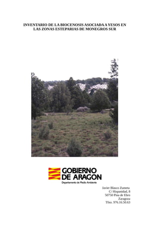 INVENTARIO DE LA BIOCENOSIS ASOCIADA A YESOS EN 
LAS ZONAS ESTEPARIAS DE MONEGROS SUR 
Javier Blasco Zumeta 
C/ Hispanidad, 8 
50750 Pina de Ebro 
Zaragoza 
Tfno. 976.16.50.63 
 