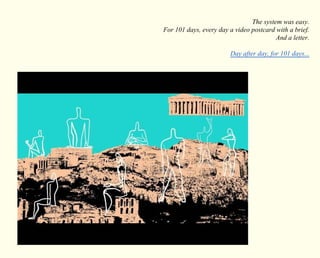 The system was easy. 
For 101 days, every day a video postcard with a brief. 
And a letter. 
Day after day, for 101 days... 
 