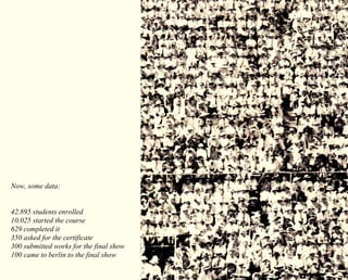 Now, some data: 
42.895 students enrolled 
10.025 started the course 
629 completed it 
350 asked for the certificate 
300 submitted works for the final show 
100 came to berlin to the final show 
 