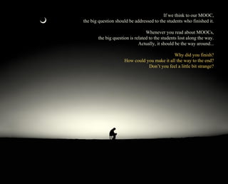 If we think to our MOOC, 
the big question should be addressed to the students who finished it. 
Whenever you read about MOOCs, 
the big question is related to the students lost along the way. 
Actually, it should be the way around... 
Why did you finish? 
How could you make it all the way to the end? 
Don’t you feel a little bit strange? 
 