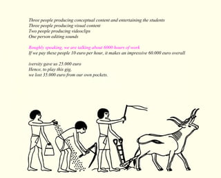 Three people producing conceptual content and entertaining the students 
Three people producing visual content 
Two people producing videoclips 
One person editing sounds 
Roughly speaking, we are talking about 6000 hours of work 
If we pay these people 10 euro per hour, it makes an impressive 60.000 euro overall 
iversity gave us 25.000 euro 
Hence, to play this gig, 
we lost 35.000 euro from our own pockets. 
 