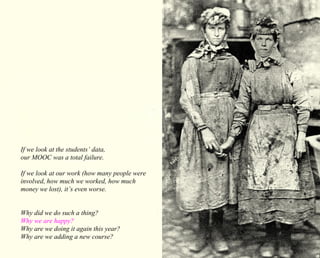 If we look at the students’ data, 
our MOOC was a total failure. 
If we look at our work (how many people were 
involved, how much we worked, how much 
money we lost), it’s even worse. 
Why did we do such a thing? 
Why we are happy? 
Why are we doing it again this year? 
Why are we adding a new course? 
 