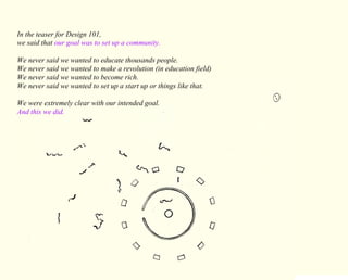 In the teaser for Design 101, 
we said that our goal was to set up a community. 
We never said we wanted to educate thousands people. 
We never said we wanted to make a revolution (in education field) 
We never said we wanted to become rich. 
We never said we wanted to set up a start up or things like that. 
We were extremely clear with our intended goal. 
And this we did. 
 