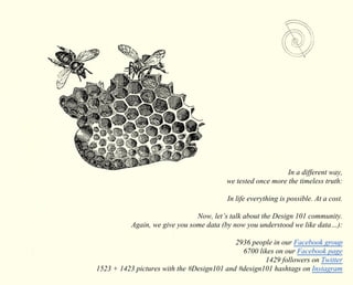 In a different way, 
we tested once more the timeless truth: 
In life everything is possible. At a cost. 
Now, let’s talk about the Design 101 community. 
Again, we give you some data (by now you understood we like data…): 
2936 people in our Facebook group 
6700 likes on our Facebook page 
1429 followers on Twitter 
1523 + 1423 pictures with the #Design101 and #design101 hashtags on Instagram 
 