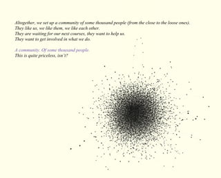 Altogether, we set up a community of some thousand people (from the close to the loose ones). 
They like us, we like them, we like each other. 
They are waiting for our next courses, they want to help us. 
They want to get involved in what we do. 
A community. Of some thousand people. 
This is quite priceless, isn’t? 
 