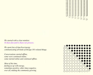 We started with a clear mindset. 
To have fun and to share our process. 
We spent lots of time/love/energy 
communicating all kinds of Design 101-related things. 
Conversations started offline, 
some were continued online, 
some started online and continued offline. 
Most of the time, 
fueling us up with energy, 
sometimes positive, other times negative, 
over all, making the community growing. 
 