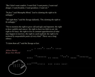 "But I don't want comfort. I want God, I want poetry, I want real 
danger, I want freedom, I want goodness. I want sin." 
"In fact," said Mustapha Mond, "you're claiming the right to be 
unhappy." 
"All right then," said the Savage defiantly, "I'm claiming the right to 
be unhappy." 
"Not to mention the right to grow old and ugly and impotent; the right 
to have syphilis and cancer; the right to have too little to eat; the 
right to be lousy; the right to live in constant apprehension of what 
may happen to-morrow; the right to catch typhoid; the right to be 
tortured by unspeakable pains of every kind." There was a long 
silence. 
"I claim them all," said the Savage at last. 
Aldous Huxley 
Brave New World 
 