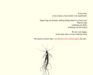 Every time, 
every course, every master is an experiment. 
Improving our formats, making things better at a lower cost. 
Step by step, 
widening our skills, 
widening our network(s) 
We are very happy, 
at the same time, we are a little bit tired. 
Of course we know that a revolution is not a dinner party, but still... 
 