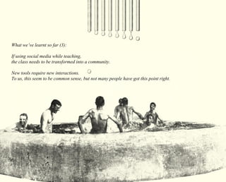What we’ve learnt so far (3): 
If using social media while teaching, 
the class needs to be transformed into a community. 
New tools require new interactions. 
To us, this seem to be common sense, but not many people have got this point right. 
 