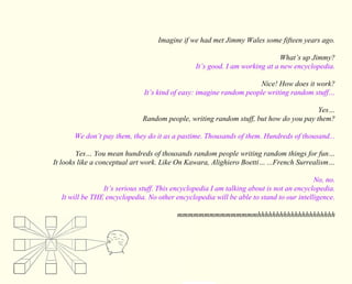 Imagine if we had met Jimmy Wales some fifteen years ago. 
What’s up Jimmy? 
It’s good. I am working at a new encyclopedia. 
Nice! How does it work? 
It’s kind of easy: imagine random people writing random stuff… 
Yes… 
Random people, writing random stuff, but how do you pay them? 
We don’t pay them, they do it as a pastime. Thousands of them. Hundreds of thousand... 
Yes… You mean hundreds of thousands random people writing random things for fun… 
It looks like a conceptual art work. Like On Kawara, Alighiero Boetti… ...French Surrealism… 
No, no. 
It’s serious stuff. This encyclopedia I am talking about is not an encyclopedia. 
It will be THE encyclopedia. No other encyclopedia will be able to stand to our intelligence. 
mmmmmmmmmmmmmmmhhhhhhhhhhhhhhhhhhhhh 
 