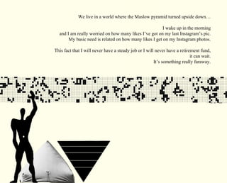 We live in a world where the Maslow pyramid turned upside down… 
I wake up in the morning 
and I am really worried on how many likes I’ve got on my last Instagram’s pic. 
My basic need is related on how many likes I get on my Instagram photos. 
This fact that I will never have a steady job or I will never have a retirement fund, 
it can wait. 
It’s something really faraway. 
 