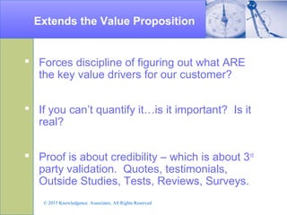 Extends the Value Proposition
 Forces discipline of figuring out what ARE
the key value drivers for our customer?
 If you can’t quantify it…is it important? Is it
real?
 Proof is about credibility – which is about 3rd
party validation. Quotes, testimonials,
Outside Studies, Tests, Reviews, Surveys.
© 2015 Knowledgence Associates, All Rights Reserved
 