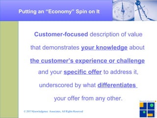 Putting an “Economy” Spin on It
Customer-focused description of value
that demonstrates your knowledge about
the customer’s experience or challenge
and your specific offer to address it,
underscored by what differentiates
your offer from any other.
© 2015 Knowledgence Associates, All Rights Reserved
 